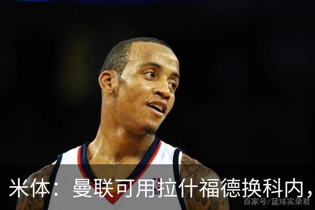 米体：曼联可用拉什福德换科内，但拉什福德年薪太高难成行