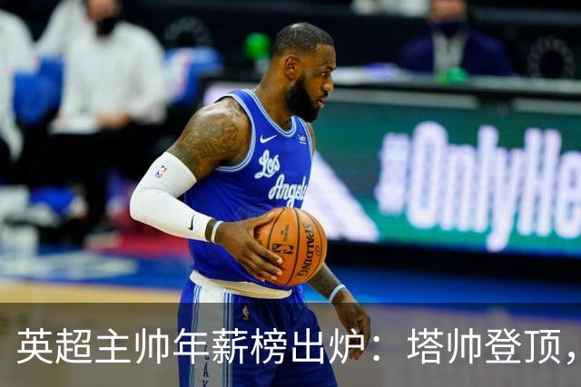 英超主帅年薪榜出炉：塔帅登顶，蓝军蓝月新帅同档博弈，首轮预测
